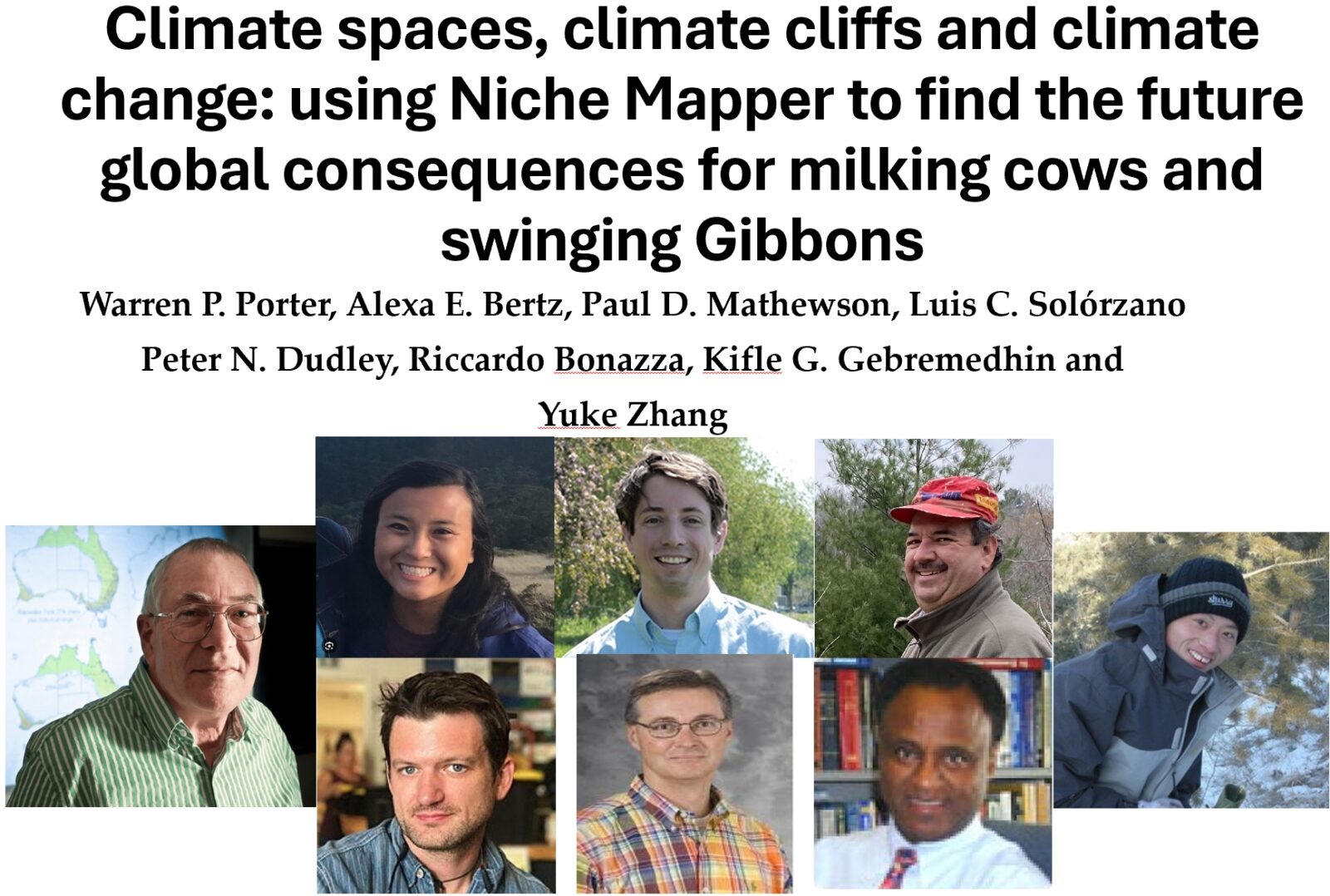 A collage of portraits of 8 different people and text that reads: "Climate spaces, climate cliffs and climate change: using Niche Mapper to find the future global consequences for milking cows and swinging Gibbons
Warren P. Porter, Alexa E. Bertz, Paul D. Mathewson, Luis C. Solórzano Peter N. Dudley, Riccardo Bonazza, Kifle G. Gebremedhin and
Yuke Zhang"